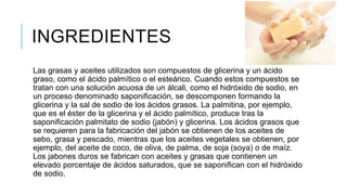 INGREDIENTES
Las grasas y aceites utilizados son compuestos de glicerina y un ácido
graso, como el ácido palmítico o el esteárico. Cuando estos compuestos se
tratan con una solución acuosa de un álcali, como el hidróxido de sodio, en
un proceso denominado saponificación, se descomponen formando la
glicerina y la sal de sodio de los ácidos grasos. La palmitina, por ejemplo,
que es el éster de la glicerina y el ácido palmítico, produce tras la
saponificación palmitato de sodio (jabón) y glicerina. Los ácidos grasos que
se requieren para la fabricación del jabón se obtienen de los aceites de
sebo, grasa y pescado, mientras que los aceites vegetales se obtienen, por
ejemplo, del aceite de coco, de oliva, de palma, de soja (soya) o de maíz.
Los jabones duros se fabrican con aceites y grasas que contienen un
elevado porcentaje de ácidos saturados, que se saponifican con el hidróxido
de sodio.
 