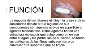 FUNCIÓN
La mayoría de los jabones eliminan la grasa y otras
suciedades debido a que algunos de sus
componentes son agentes activos en superficie o
agentes tensoactivos. Estos agentes tienen una
estructura molecular que actúa como un enlace
entre el agua y las partículas de suciedad, soltando
las partículas de las fibras subyacentes o de
cualquier otra superficie que se limpie.
 