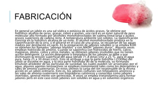 FABRICACIÓN
En general un jabón es una sal sódica o potásica de ácidos grasos. Se obtiene por
hidrólisis alcalina de ceras, grasas, cebos y aceites, una cera es un éster natural de peso
molecular alto formado por alcoholes monohidroxilados de cadena lineal larga y ácidos
grasos superiores de cadena recta. A temperatura ambiente son sólidos. La saponificación
consiste en la hidrólisis alcalina de un éster. El alcohol monohidroxilado produce en la
saponificación de la cera, y el glicerol en el caso de una grasa, se recuperan de las aguas
madres por destilación en vacío. En la preparación de jabones solubles si se emplea KOH
se obtienen los llamados “jabones blandos” y con NAOH “jabones duros”. Algunas veces
emplean hidróxido de amonio. Cuando se saponifica con hidróxidos de hierro, calcio,
magnesio, plomo, cobre y otros metales, se obtienen jabones insolubles que no tienen
acción detergente. La acción detergente o limpiadora de los jabones se debe a que
disminuyen la tensión superficial del agua (desde 71,8 dinas/cm2 a 25 ºC, para el agua
pura, hasta 25 a 30 dinas/cm2). Esto se atribuye a que la parte hidrófila (-COONa) del
jabón se disuelve en agua, y la otra parte hidrófoba (R) de la molécula, va formando
emulsión alrededor de las partículas de suciedad, las cuales pueden ser arrastradas por el
agua, algunos agentes tensoactivos se emplean comúnmente tales como los detergentes y
sales de amonio cuaternarias. En estos últimos la carga del ión responsable de la misma
acción en un jabón ordinario. Esto es, los jabones comunes son limpiadores aniónicos y
las sales de amonio cuaternario son limpiadoras catiónicos y conocidos como jabones
invertidos, general mente son germicidas. A veces se emplea trietanolamina para formar
jabones pero en este caso estos jabones son solubles en agua y en solventes orgánicos
 