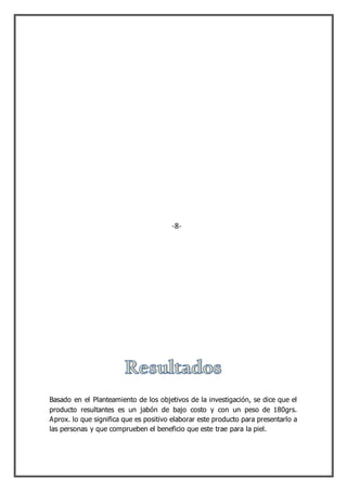 Basado en el Planteamiento de los objetivos de la investigación, se dice que el
producto resultantes es un jabón de bajo costo y con un peso de 180grs.
Aprox. lo que significa que es positivo elaborar este producto para presentarlo a
las personas y que comprueben el beneficio que este trae para la piel.
-8-
 
