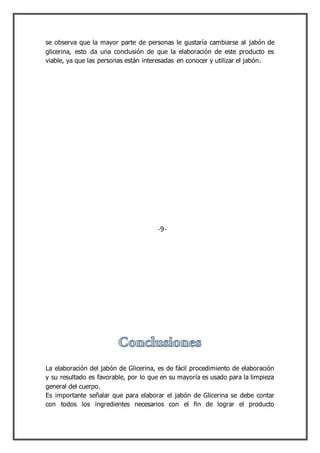 se observa que la mayor parte de personas le gustaría cambiarse al jabón de
glicerina, esto da una conclusión de que la elaboración de este producto es
viable, ya que las personas están interesadas en conocer y utilizar el jabón.
La elaboración del jabón de Glicerina, es de fácil procedimiento de elaboración
y su resultado es favorable, por lo que en su mayoría es usado para la limpieza
general del cuerpo.
Es importante señalar que para elaborar el jabón de Glicerina se debe contar
con todos los ingredientes necesarios con el fin de lograr el producto
-9-
 