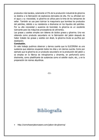 productos más baratos, solamente el 5% de la producción industrial de glicerina
se destina a la fabricación de explosivos derivados de ella. Por su afinidad con
el agua y su viscosidad, la glicerina se utiliza para la tinta de los tampones de
sellar. También se usa para lubricar la maquinaria que bombea los productos
del petróleo, debido a su resistencia a disolverse en los líquidos del petróleo.
Por su alta viscosidad y ausencia de toxicidad, la glicerina es un excelente
lubricante para las máquinas procesadoras de alimentos.
Las grasas y aceites simples son ésteres de ácidos grasos y glicerina. Una vez
obtenida como producto secundario en la fabricación del jabón después de
haber tratado las grasas y aceites con álcali, la glicerina bruta se purifica por
destilación.
Conclusión.
En este trabajo pudimos observar y darnos cuenta que la GLICERINA es una
sustancia que estamos ocupando todos los días y sin darnos cuenta. Como por
ejemplo que la glicerina es un producto secundario en la producción del jabón y
se emplea en la fábrica de nitroglicerina y dinamita, en perfumería como
disolvente, como plastificante de sustancias como el celofán rayón, etc., y en la
preparación de resinas alquídicas.
http://comohacerjaboncasero.com/jabon-de-glicerina/
-11-
 