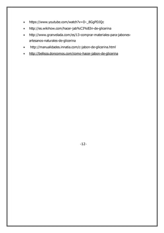 https://www.youtube.com/watch?v=D-_8GgPDJQc
http://es.wikihow.com/hacer-jab%C3%B3n-de-glicerina
http://www.granvelada.com/es/13-comprar-materiales-para-jabones-
artesanos-naturales-de-glicerina
http://manualidades.innatia.com/c-jabon-de-glicerina.html
http://belleza.doncomos.com/como-hacer-jabon-de-glicerina
-12-
 