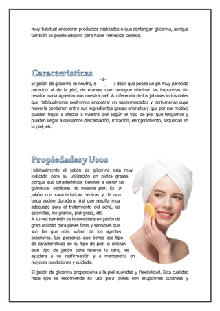 muy habitual encontrar productos realizados o que contengan glicerina, aunque
también se puede adquirir para hacer remedios caseros.
El jabón de glicerina es neutro, esto quiere decir que posee un ph muy parecido
parecido al de la piel, de manera que consigue eliminar las impurezas sin
resultar nada agresivo con nuestra piel. A diferencia de los jabones industriales
que habitualmente podremos encontrar en supermercados y perfumerías cuya
mayoría contienen entre sus ingredientes grasas animales y que por ese motivo
pueden llegar a afectar a nuestra piel según el tipo de piel que tengamos y
pueden llegar a causarnos descamación, irritación, enrojecimiento, sequedad en
la piel, etc.
Habitualmente el jabón de glicerina está muy
indicado para su utilización en pieles grasas
porque sus características tienden a cerrar las
glándulas sebáceas de nuestra piel. Es un
jabón con características neutras y de una
larga acción duradera. Así que resulta muy
adecuado para el tratamiento del acné, las
espinillas, los granos, piel grasa, etc.
A su vez también se le considera un jabón de
gran utilidad para pieles finas y sensibles que
son las que más sufren de los agentes
exteriores. Las personas que tienes ese tipo
de características en su tipo de piel, si utilizan
este tipo de jabón para lavarse la cara, les
ayudara a su reafirmación y a mantenerla en
mejores condiciones y cuidada.
El jabón de glicerina proporciona a la piel suavidad y flexibilidad. Esta cualidad
hace que se recomiende su uso para pieles con erupciones cutáneas y
-1-
 
