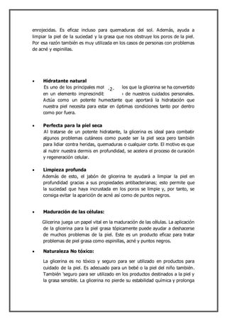 enrojecidas. Es eficaz incluso para quemaduras del sol. Además, ayuda a
limpiar la piel de la suciedad y la grasa que nos obstruye los poros de la piel.
Por esa razón también es muy utilizada en los casos de personas con problemas
de acné y espinillas.
 Hidratante natural
Es uno de los principales motivos por los que la glicerina se ha convertido
en un elemento imprescindible dentro de nuestros cuidados personales.
Actúa como un potente humectante que aportará la hidratación que
nuestra piel necesita para estar en óptimas condiciones tanto por dentro
como por fuera.
 Perfecta para la piel seca
Al tratarse de un potente hidratante, la glicerina es ideal para combatir
algunos problemas cutáneos como puede ser la piel seca pero también
para lidiar contra heridas, quemaduras o cualquier corte. El motivo es que
al nutrir nuestra dermis en profundidad, se acelera el proceso de curación
y regeneración celular.
 Limpieza profunda
Además de esto, el jabón de glicerina te ayudará a limpiar la piel en
profundidad gracias a sus propiedades antibacterianas; esto permite que
la suciedad que haya incrustada en los poros se limpie y, por tanto, se
consiga evitar la aparición de acné así como de puntos negros.
 Maduración de las células:
Glicerina juega un papel vital en la maduración de las células. La aplicación
de la glicerina para la piel grasa tópicamente puede ayudar a deshacerse
de muchos problemas de la piel. Este es un producto eficaz para tratar
problemas de piel grasa como espinillas, acné y puntos negros.
 Naturaleza No tóxico:
La glicerina es no tóxico y seguro para ser utilizado en productos para
cuidado de la piel. Es adecuado para un bebé o la piel del niño también.
También 'seguro para ser utilizado en los productos destinados a la piel y
la grasa sensible. La glicerina no pierde su estabilidad química y prolonga
-2-
 