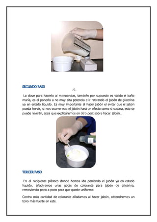 La clave para hacerlo al microondas, también por supuesto es válido el baño
maría, es el ponerlo a no muy alta potencia e ir retirando el jabón de glicerina
ya en estado líquido. Es muy importante al hacer jabón el evitar que el jabón
pueda hervir, si nos ocurre esto el jabón hará un efecto como si sudara, esto se
puede revertir, cosa que explicaremos en otro post sobre hacer jabón…
En el recipiente plástico donde hemos ido poniendo el jabón ya en estado
líquido, añadiremos unas gotas de colorante para jabón de glicerina,
removiendo poco a poco para que quede uniforme.
Contra más cantidad de colorante añadamos al hacer jabón, obtendremos un
tono más fuerte en este.
-5-
 