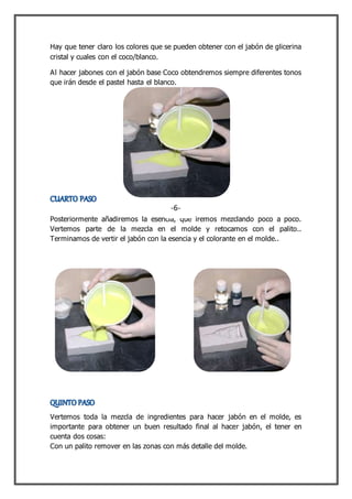 Hay que tener claro los colores que se pueden obtener con el jabón de glicerina
cristal y cuales con el coco/blanco.
Al hacer jabones con el jabón base Coco obtendremos siempre diferentes tonos
que irán desde el pastel hasta el blanco.
Posteriormente añadiremos la esencia, que iremos mezclando poco a poco.
Vertemos parte de la mezcla en el molde y retocamos con el palito..
Terminamos de vertir el jabón con la esencia y el colorante en el molde..
Vertemos toda la mezcla de ingredientes para hacer jabón en el molde, es
importante para obtener un buen resultado final al hacer jabón, el tener en
cuenta dos cosas:
Con un palito remover en las zonas con más detalle del molde.
-6-
 