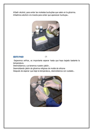 Añadir alcohol, para evitar las molestas burbujitas que salen en la glicerina.
Añadimos alcohol a la mezcla para evitar que aparezcan burbujas..
Dejaremos enfriar, es importante esperar hasta que haya bajado bastante la
temperatura.
Desmoldamos y ya tenemos nuestro jabón…
Desmoldando jabón de glicerina religioso de molde de silicona
Después de esperar que baje la temperatura, desmoldamos con cuidado..
-7-
 