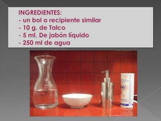 INGREDIENTES:- un bol o recipiente similar- 10 g. de Talco- 5 ml. De jabón líquido- 250 ml de agua