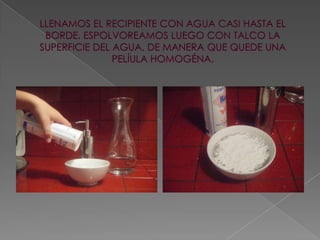 LLENAMOS EL RECIPIENTE CON AGUA CASI HASTA EL BORDE. ESPOLVOREAMOS LUEGO CON TALCO LA SUPERFICIE DEL AGUA, DE MANERA QUE QUEDE UNA PELÍULA HOMOGÉNA.