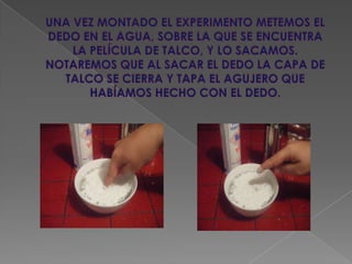 UNA VEZ MONTADO EL EXPERIMENTO METEMOS EL DEDO EN EL AGUA, SOBRE LA QUE SE ENCUENTRA LA PELÍCULA DE TALCO, Y LO SACAMOS. NOTAREMOS QUE AL SACAR EL DEDO LA CAPA DE TALCO SE CIERRA Y TAPA EL AGUJERO QUE HABÍAMOS HECHO CON EL DEDO.