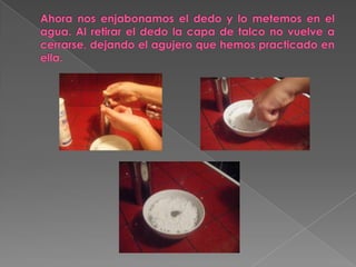 Ahora nos enjabonamos el dedo y lo metemos en el agua. Al retirar el dedo la capa de talco no vuelve a cerrarse, dejando el agujero que hemos practicado en ella.