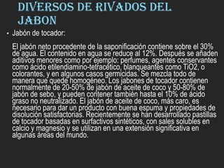 DIVERSOS DE RIVADOS DEL
JABON
• Jabón de tocador:
El jabón neto procedente de la saponificación contiene sobre el 30%
de agua. El contenido en agua se reduce al 12%. Después se añaden
aditivos menores como por ejemplo: perfumes, agentes conservantes
como ácido etilendiamino-tetracético, blanqueantes como TiO2, o
colorantes, y en algunos casos germicidas. Se mezcla todo de
manera que quede homogéneo. Los jabones de tocador contienen
normalmente de 20-50% de jabón de aceite de coco y 50-80% de
jabón de sebo, y pueden contener también hasta el 10% de ácido
graso no neutralizado. El jabón de aceite de coco, más caro, es
necesario para dar un producto con buena espuma y propiedades de
disolución satisfactorias. Recientemente se han desarrollado pastillas
de tocador basadas en surfactivos sintéticos, con sales solubles en
calcio y magnesio y se utilizan en una extensión significativa en
algunas áreas del mundo.
 