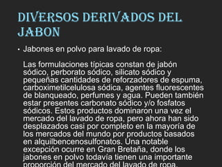 DIVERSOS DERIVADOS DEL
JABON
• Jabones en polvo para lavado de ropa:
Las formulaciones típicas constan de jabón
sódico, perborato sódico, silicato sódico y
pequeñas cantidades de reforzadores de espuma,
carboximetilcelulosa sódica, agentes fluorescentes
de blanqueado, perfumes y agua. Pueden también
estar presentes carbonato sódico y/o fosfatos
sódicos. Estos productos dominaron una vez el
mercado del lavado de ropa, pero ahora han sido
desplazados casi por completo en la mayoría de
los mercados del mundo por productos basados
en alquilbencenosulfonatos. Una notable
excepción ocurre en Gran Bretaña, donde los
jabones en polvo todavía tienen una importante
 
