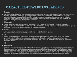 CARACTERISTICAS DE LOS JABONES
• Grasas.
• Se usan para mejorar la compatibilidad cutá-nea de un producto de limpieza de la piel, para incre-
mentar la cantidad o calidad de su espuma o para quela pastilla del producto tenga un tacto
característico pa-recido al de la piel. En este proceso de enriquecimientoen grasa se utilizan
diversos materiales como triglicéri-dos, lanolina, parafina, ácido esteárico o aceite mineral.Se
emplean para jabones y detergentes sintéticos.
• Glicerina.
• Tiene la capacidad de absorber la hume-dad, por lo que se emplea de forma frecuente en
losproductos de hidratación, en los que actúa como emo-liente. Rawlings y cols demostraron que la
glicerina in-crementa la degradación de los desmosomas
• in vitro
• , loque puede incrementar sus propiedades de hidrataciónde la piel.
• 14
• Actúa como agente de plasticidad para mejorar laspropiedades mecánicas de la piel. Es un
producto inter-medio del proceso de desdoblamiento de los triglicéri-dos y constituye un
componente natural de las pastillasde jabón, en las que por lo general está presente enniveles
menores del 6%.
• 15
• Polímeros.
• Actúan como sustancias que facilitan laformulación y pueden tener una acción protectora de lapiel.
Pueden hacer que la piel adquiera característicasespecíficas de sensación como frescor, o para
mejorarla calidad de la espuma, o la cremosidad del productoen cuestión. Se pueden utilizar en
combinación con otrosagentes acondicionadores como la glicerina o la vaseli-na para facilitar el
depósito de éstas en la piel o aliviarsus características adversas de sensación sobre la piel.
 