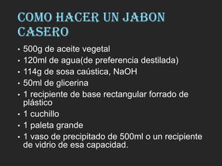 COMO HACER UN JABON
CASERO
• 500g de aceite vegetal
• 120ml de agua(de preferencia destilada)
• 114g de sosa caústica, NaOH
• 50ml de glicerina
• 1 recipiente de base rectangular forrado de
plástico
• 1 cuchillo
• 1 paleta grande
• 1 vaso de precipitado de 500ml o un recipiente
de vidrio de esa capacidad.
 