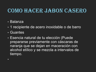 COMO HACER JABON CASERO
• Balanza
• 1 recipiente de acero inoxidable o de barro
• Guantes
• Esencia natural de tu elección (Puede
prepararse previamente con cáscaras de
naranja que se dejan en maceración con
alcohol etílico y se mezcla a intervalos de
tiempo.
•
 