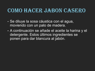 COMO HACER JABON CASERO
• Se diluye la sosa cáustica con el agua,
moviendo con un palo de madera.
• A continuación se añade el aceite la harina y el
detergente. Estos últimos ingredientes se
ponen para dar blancura al jabón.
 