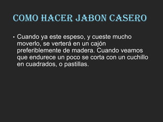 COMO HACER JABON CASERO
• Cuando ya este espeso, y cueste mucho
moverlo, se verterá en un cajón
preferiblemente de madera. Cuando veamos
que endurece un poco se corta con un cuchillo
en cuadrados, o pastillas.
 