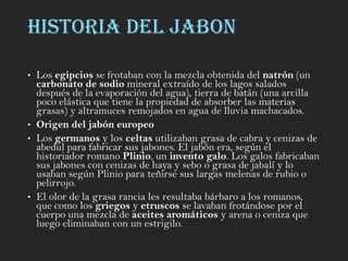 HISTORIA DEL JABON
• Los egipcios se frotaban con la mezcla obtenida del natrón (un
carbonato de sodio mineral extraído de los lagos salados
después de la evaporación del agua), tierra de batán (una arcilla
poco elástica que tiene la propiedad de absorber las materias
grasas) y altramuces remojados en agua de lluvia machacados.
• Origen del jabón europeo
• Los germanos y los celtas utilizaban grasa de cabra y cenizas de
abedul para fabricar sus jabones. El jabón era, según el
historiador romano Plinio, un invento galo. Los galos fabricaban
sus jabones con cenizas de haya y sebo o grasa de jabalí y lo
usaban según Plinio para teñirse sus largas melenas de rubio o
pelirrojo.
• El olor de la grasa rancia les resultaba bárbaro a los romanos,
que como los griegos y etruscos se lavaban frotándose por el
cuerpo una mezcla de aceites aromáticos y arena o ceniza que
luego eliminaban con un estrigilo.
 