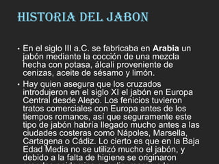 HISTORIA DEL JABON
• En el siglo III a.C. se fabricaba en Arabia un
jabón mediante la cocción de una mezcla
hecha con potasa, álcali proveniente de
cenizas, aceite de sésamo y limón.
• Hay quien asegura que los cruzados
introdujeron en el siglo XI el jabón en Europa
Central desde Alepo. Los fenicios tuvieron
tratos comerciales con Europa antes de los
tiempos romanos, así que seguramente este
tipo de jabón habría llegado mucho antes a las
ciudades costeras como Nápoles, Marsella,
Cartagena o Cádiz. Lo cierto es que en la Baja
Edad Media no se utilizó mucho el jabón, y
debido a la falta de higiene se originaron
 