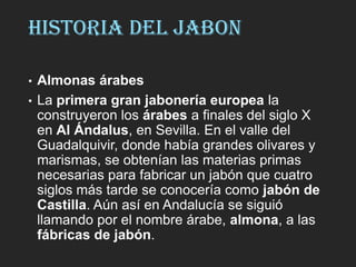 HISTORIA DEL JABON
• Almonas árabes
• La primera gran jabonería europea la
construyeron los árabes a finales del siglo X
en Al Ándalus, en Sevilla. En el valle del
Guadalquivir, donde había grandes olivares y
marismas, se obtenían las materias primas
necesarias para fabricar un jabón que cuatro
siglos más tarde se conocería como jabón de
Castilla. Aún así en Andalucía se siguió
llamando por el nombre árabe, almona, a las
fábricas de jabón.
 