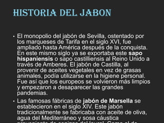 HISTORIA DEL JABON
• El monopolio del jabón de Sevilla, ostentado por
los marqueses de Tarifa en el siglo XVI, fue
ampliado hasta América después de la conquista.
En este mismo siglo ya se exportaba este sapo
hispaniensis o sapo castilliensis al Reino Unido a
través de Amberes. El jabón de Castilla, al
provenir de aceites vegetales en vez de grasas
animales, podía utilizarse en la higiene personal.
Fue así que los europeos se volvieron más limpios
y empezaron a desaparecer las grandes
pandemias.
• Las famosas fábricas de jabón de Marsella se
establecieron en el siglo XIV. Este jabón
tradicionalmente se fabricaba con aceite de oliva,
agua del Mediterráneo y sosa cáustica
 