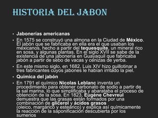 HISTORIA DEL JABON
• Jabonerías americanas
• En 1575 se construyó una almona en la Ciudad de México.
El jabón que se fabricaba en ella era el que usaban los
mexicanos, hecho a partir del tequesquite, un mineral rico
en sosa, y algunas plantas. En el siglo XVII se sabe de la
existencia de una jabonería en Guayaquil que fabricaba
jabón a partir de sebo de vacas y cenizas de yerba.
• En este mismo siglo, en 1682, Luis XIV hizo guillotinar a
tres fabricantes cuyos jabones le habían irritado la piel.
• Química del jabón
• En 1791 el químico Nicolas Leblanc inventa un
procedimiento para obtener carbonato de sodio a partir de
la sal marina, lo que simplificaba y abarataba el proceso de
obtención de la sosa. En 1823, Eugène Chevreul
demuestra que las grasas están formados por una
combinación de glicerol y ácidos grasos
(oleico, margárico y esteárico) y explica así químicamente
la reacción de la saponificación descubierta por los
sumerios
 