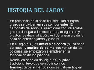 HISTORIA DEL JABON
• En presencia de la sosa cáustica, los cuerpos
grasos se dividen en sus componentes. El
carbonato de sodio, al reaccionar con los ácidos
grasos da lugar a los estearatos, margaratos y
oleatos, es decir, al jabón. Así de la grasa y de la
sosa se obtienen jabón y glicerol.
• En el siglo XIX, los aceites de copra (pulpa seca
del coco) y aceites de palma que venían de las
colonias, se empezaron a emplear en la
fabricación de los jabones.
• Desde los años 30 del siglo XX, el jabón
tradicional tuvo que competir con los
tensioactivos sintéticos que se utilizan hoy en
 