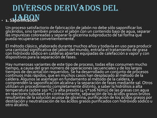 DIVERSOS DERIVADOS DEL
JABON• 1. Saponificación
Un proceso satisfactorio de fabricación de jabón no debe sólo saponificar los
glicéridos, sino también producir el jabón con un contenido bajo de agua, separar
las impurezas coloreadas y separar la glicerina subproducto de tal forma que
pueda recuperarse convenientemente.
El método clásico, elaborado durante muchos años y todavía en uso para producir
una cantidad significativa del jabón del mundo, entraña el tratamiento de grasa
con hidróxido sódico en calderas abiertas equipadas de calefacción a vapor y con
dispositivos para la separación de fases.
Hay numerosas variantes de este tipo de proceso, todas ellas consumen mucho
tiempo, a causa del gran número de operaciones secuenciales y de los largos
tiempos de decantación requeridos. Se ha desarrollado un conjunto de procesos
continuos más rápidos, que en muchos casos han desplazado al método de la
caldera.Algunos se asemejan en fundamento al método de la caldera, y
comprenden la saponificación alcalina y la separación de fases mediante sal. Otros
utilizan un procedimiento completamente distinto, a saber la hidrólisis a alta
temperatura (sobre 250 ºC) y alta presión (4-5*106 N/m2) de las grasas con agua
en reactores tubulares en contracorriente, separación de los ácidos grasos brutos
resultantes de la solución acuosa de glicerina, purificación de los ácidos grasos por
destilación y neutralización de los ácidos grasos purificados con hidróxido sódico u
otro álcalino.
 