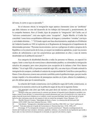 1250
del tema, lo cierto es que se ejecutaba.24
	 En el discurso oficial, la inmigración negra aparece claramente como un “problema”
que debe tolerarse en aras del desarrollo de los trabajos del ferrocarril y, posteriormente, de
la compañía bananera. Pero el Estado, lejos de proponer la “integración” del Caribe con el
“universo costarricense”, creó una región como “excepción”. Según Murillo, el Caribe fue
concebido “como tierra con pobladores diferentes, de lenguas y costumbres “extrañas” con leyes
y actividades distintas…”.25
El Estado siguió una línea discriminatoria, ampliada en el Gobierno
de Calderón Guardia en 1942 al explicitar en el Reglamento de Inmigración el impedimento de
determinadas personas: “Personas inconvenientes, nocivas o peligrosas al orden o progreso de la
República o a la conservación de la raza, ya sea por sus tendencias agitadoras, ya por sus escasos
medios de subsistencias o por las características que predominen en ellas y sean de notoria
desafinidad con la población nacional”.26
	 Esa categoría de desafinidad abarcaba a todas las personas no blancas, en especial los
negros. Junto a estas leyes de restricciones a determinados pueblos, se estimulaba la inmigración
selectiva de europeos; pero estos proyectos (con excepción de la italiana a San Vito) fueron
fallidos.27
En el siglo XIX y la primera mitad del siglo XX, con estas leyes el Estado estimuló la
inmigración de europeos, exaltando el carácter de excepcionalidad de Costa Rica como pacífica y
blanca. Estos discursos crearon una corriente xenófoba contra la población negra, que por mucho
tiempo impidió a los descendientes de jamaiquinos nacidos en el país, obtener la ciudadanía, y
por ello debían optar por la naturalización.
	 La relación del Estado costarricense con la población negra del Caribe costarricense, se
sintetiza en la memoria colectiva de la población negra de hoy de la siguiente forma:
“Al principio está claro que hubo una gran dosis de racismo y discriminación, era la
24	 Bourgois relata que costarricenses le contaron que durante la Segunda Guerra Mundial se prohibió a los
negros visitar el resto del país. Lo esencial de esta creencia demuestra que, aun si la restricción a los viajes de los
negros fuera de la provincia Atlántica no se codificó, existió una gran hostilidad hacia ellos fuera de la región
hacia los años cincuentas, pues de otra manera el mito no estaría tan arraigado, Véase: Bourgois, 143.
25	 Murillo Chavarri, Carmen, “Identidades de hierro y humo. La construcción del ferrocarril del
Atlántico.1879-11890” (San José: Editorial Porvenir, 1995).
26	 Soto Quirós, “Inmigración e identidad nacional en Costa Rica 1904-1942. Los “otros” reafirman el
“nosotros”. Tesis para optar por el grado de Licenciatura en Historia (San José, UCR. 1998), 257.
27	 Alveranga, 10 “La inmigración extranjera y la nación costarricense”. Muestra cronológicamente los
intentos del Estado por traer europeos: alemanes, españoles, italianos; y la creación de una legislación que tiende a
hacer cada vez más restrictiva la inmigración no deseada, en especial la de chinos y negros.
Indexaciones: Repositorio de Revistas UCR, DIALNET, Latindex, REDALYC Directorio y recolector de recursos digitales del Ministerio de Cultura de España, Directory of Open Access Journals.
Diálogos Revista Electrónica de Historia ISSN 1409- 469X. Número especial 2008. Dirección web: http://historia.fcs.ucr.ac.cr/dialogos.htm
 