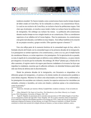 1251
tendencia mundial. No fueron tratados como costarricenses hasta mucho tiempo después
de haber estado en Costa Rica. Se les rechazaba su cultura y sus características físicas.
Lo cual no era exclusivo de Costa Rica, no exclusivo hacia las poblaciones negras. Está
claro que al principio, en muchos casos tiende a haber un rechazo hacia las poblaciones
de inmigrantes. Sin embargo ese rechazo fue mutuo. La población afro-costarricense
durante mucho tiempo no tuvo ningún interés en ser costarricense. Ellos se consideraron
superiores al ser súbditos de la Corona Inglesa. Para los jamaicanos, los costarricenses
eran gente mal educada y con hábitos no muy limpios. Esto influyó también en la creación
de sus propias escuelas y grupos sociales. Ellos querían regresar a Jamaica”.28
Esta cita refleja parte de la memoria histórica de la comunidad negra de hoy, sobre la
limitada relación del Estado con la comunidad negra en las primeras décadas de la inmigración.
Los jamaiquinos se sentían superiores a los costarricenses, y estos a su vez, por el simple hecho
de considerarse blancos, se creían superiores a los jamaiquinos. En la apreciación de su pasado,
se nota el orgullo de la comunidad negra en definirse como súbditos británicos, y su poco interés
por integrarse a la nación que los rechazaba. Sin embargo, M. Olien29
plantea que, a finales de los
años cuarentas, el registro masivo de negros para hacerse ciudadanos al revocarse las leyes que
impedían la ciudadanía, muestran que la adhesión militante a la identidad británica pudo haber
sido una forma de defensa ante la discriminación.
Desde las primeras décadas de la inmigración, con frecuencia se etiquetaban a los
diferentes grupos de inmigrantes, y la prensa y los demás medios de comunicación ayudaban a
crear dichas etiquetas. Mientras los chinos eran relacionados con fraude, vicio y enfermedad, a
los jamaiquinos los asociaban con violencia y muerte; los espacios noticiosos los vinculaban con
atentados, crímenes e incendios, así como con rituales y prácticas ajenas a los costarricenses,
como la pocomía.30
28	 Entrevista efectuada por internet a Shirley Campbell Barr, residente en Jamaica; 16 de noviembre de
2006.
29	 Olien, Michael D. The Negro in Costa Rica: The Ethnohistory of an Ethnic Minority in a Complex
Society. Ph.D. Dissertation. University of Oregon, 1967, 148.
30	 Según R. Harpelle, los precursores de lo conocido como pocomía en 1930, habían llegado a Costa Rica
con los inmigrantes a finales del siglo XIX. Véase: Harpelle, 105. Por su parte, Chomsky refiere la importancia
de las tradiciones religiosas afrocaribeñas presentes en las huelgas de 1910, e indica que dos de las principales
tradiciones religiosas de Jamaica, de base africana, en el siglo XVII fueron el mialismo y el Obeah. Pocomía
constituía la versión más reciente de la religión africana en Jamaica y se basa en danza, tambores, canto y
Indexaciones: Repositorio de Revistas UCR, DIALNET, Latindex, REDALYC Directorio y recolector de recursos digitales del Ministerio de Cultura de España, Directory of Open Access Journals.
Diálogos Revista Electrónica de Historia ISSN 1409- 469X. Número especial 2008. Dirección web: http://historia.fcs.ucr.ac.cr/dialogos.htm
 