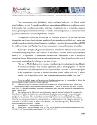 1252
	 Otro elemento importante señalado por varios estudiosos31
del tema, es la falta de unidad
entre los líderes negros. A menudo se adhirieron a autoridades del Gobierno y colaboraron con
la Compañía para consolidar sus propios intereses, en detrimento de la comunidad. Algunos
líderes, por congraciarse con la Compañía o el Estado, le restan importancia al racismo existente
y justifican situaciones raciales con problemas sociales.
Es importante indicar que la situación de “residente temporal” de los descendientes
jamaiquinos nacidos en el país, tuvo un papel significativo en el contexto histórico y social; por
un lado, impedía su participación política como ciudadanos y, por otro, después de la Ley del 1934
les prohibía trabajar en el Pacífico Sur, lo cual los mantenía en un confinamiento geográfico.
A principios de siglo XX, pocos se animaron a enfrentar los trámites burocráticos para
la naturalización por opciones.32
La Secretaría de Relaciones Exteriores publicó que desde 1829
hasta el 1927 se registraron 174 jamaiquinos naturalizados.33
Siguiéndole la pista al proceso de
naturalización que debían seguir los descendientes jamaicanos, Diana Senior hace referencia al
concepto de renaturalización utilizado en los años treintas:
“Lo que el Mr. Nesbeth y otras personas entendieron por re-naturalización fue el hecho
de saberse costarricense pero no serlo legalmente, debido a la negligencia y/u omisión
administrativa en la inscripción civil de los nacimientos, así como el descuido por parte
de los progenitores; o porque al naturalizarse estos últimos, debían realizarle el mismo
trámite a sus descendientes, sobre todo si eran menores de edad nacidos en el país”.34
Como se señaló antes, en las primeras décadas primaba en la comunidad el deseo de
posesión espiritual de los danzantes. Chomsky, 180-200.
31	 Entre los autores que comentan la falta de unidad dentro de la comunidad negra, están: Putnam, Lara.
“La ideología racial, práctica social y Estado liberal en Costa Rica”, Revista de Historia (Costa Rica) 39 (enero-
julio 1999), 171; Harpelle, quien hace importantes señalamientos sobre la división dentro de la comunidad negra.
Véase: Harpelle, 188.
32	 Las opciones son las diferentes leyes bajo las cuales se puede justificar la solicitud de naturalización.
En el Registro Civil hay formularios para tramitar las naturalizaciones, con su respectiva ley y requisitos; por
ejemplo: a) Ley 1916: para hijos de extranjeros nacidos en Costa Rica, mayores de 25 años; b) Ley 1902:
para hijos de costarricenses nacidos en el exterior; c) Ley 1155: requisito para la naturalización por residencia
oficial; d) Requisito para naturalización por matrimonio; e) Con fundamento en la ley 1902 para extranjeros que
demuestren su estadía de 20 años en el país. Véase: Registro Civil, Sección de Opciones y Naturalizaciones,
modelo de formularios originales y vigentes.
33	 Ronald Quirós, “Otro significante en la…”, 22
34	 Diana Senior, “La incorporación social en Costa Rica de la población afrocostarricense durante el siglo
XX, 1927-1963” (tesis de Maestría en Historia UCR, 2007): 171-172.
Indexaciones: Repositorio de Revistas UCR, DIALNET, Latindex, REDALYC Directorio y recolector de recursos digitales del Ministerio de Cultura de España, Directory of Open Access Journals.
Diálogos Revista Electrónica de Historia ISSN 1409- 469X. Número especial 2008. Dirección web: http://historia.fcs.ucr.ac.cr/dialogos.htm
 