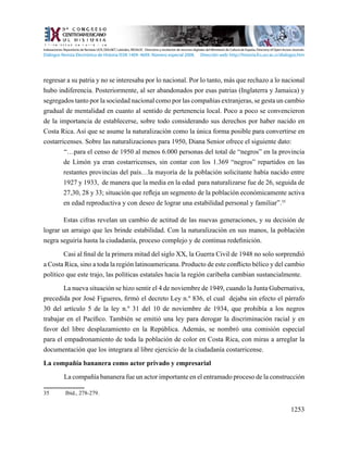 1253
regresar a su patria y no se interesaba por lo nacional. Por lo tanto, más que rechazo a lo nacional
hubo indiferencia. Posteriormente, al ser abandonados por esas patrias (Inglaterra y Jamaica) y
segregados tanto por la sociedad nacional como por las compañías extranjeras, se gesta un cambio
gradual de mentalidad en cuanto al sentido de pertenencia local. Poco a poco se convencieron
de la importancia de establecerse, sobre todo considerando sus derechos por haber nacido en
Costa Rica. Así que se asume la naturalización como la única forma posible para convertirse en
costarricenses. Sobre las naturalizaciones para 1950, Diana Senior ofrece el siguiente dato:
“…para el censo de 1950 al menos 6.000 personas del total de “negros” en la provincia
de Limón ya eran costarricenses, sin contar con los 1.369 “negros” repartidos en las
restantes provincias del país…la mayoría de la población solicitante había nacido entre
1927 y 1933, de manera que la media en la edad para naturalizarse fue de 26, seguida de
27,30, 28 y 33; situación que refleja un segmento de la población económicamente activa
en edad reproductiva y con deseo de lograr una estabilidad personal y familiar”.35
Estas cifras revelan un cambio de actitud de las nuevas generaciones, y su decisión de
lograr un arraigo que les brinde estabilidad. Con la naturalización en sus manos, la población
negra seguiría hasta la ciudadanía, proceso complejo y de continua redefinición.
Casi al final de la primera mitad del siglo XX, la Guerra Civil de 1948 no solo sorprendió
a Costa Rica, sino a toda la región latinoamericana. Producto de este conflicto bélico y del cambio
político que este trajo, las políticas estatales hacia la región caribeña cambian sustancialmente.
La nueva situación se hizo sentir el 4 de noviembre de 1949, cuando la Junta Gubernativa,
precedida por José Figueres, firmó el decreto Ley n.º 836, el cual  dejaba sin efecto el párrafo
30 del artículo 5 de la ley n.º 31 del 10 de noviembre de 1934, que prohibía a los negros
trabajar en el Pacífico. También se emitió una ley para derogar la discriminación racial y en
favor del libre desplazamiento en la República. Además,  se nombró una comisión especial
para el empadronamiento de toda la población de color en Costa Rica, con miras a arreglar la
documentación que los integrara al libre ejercicio de la ciudadanía costarricense.
La compañía bananera como actor privado y empresarial
	 La compañía bananera fue un actor importante en el entramado proceso de la construcción
35	 Ibíd., 278-279.
Indexaciones: Repositorio de Revistas UCR, DIALNET, Latindex, REDALYC Directorio y recolector de recursos digitales del Ministerio de Cultura de España, Directory of Open Access Journals.
Diálogos Revista Electrónica de Historia ISSN 1409- 469X. Número especial 2008. Dirección web: http://historia.fcs.ucr.ac.cr/dialogos.htm
 