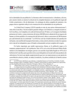 1254
de las identidades de esta población. La literatura sobre la transnacional es abundante y diversa,
pero nuestro interés es mostrar la relación de la compañía bananera con la población negra del
Caribe costarricense, a fin de determinar si la estrategia de dicha compañía de mantener a los
grupos étnicos separados influyó en la construcción de las identidades de esta población.
La United Fruit Company (UFCO) operaba en más de once países latinoamericanos36
,
entre ellos Costa Rica. Tal diversidad le permitió obligar a los Gobiernos a otorgarle incentivos.
En Costa Rica, a la Compañía se le cedió del ferrocarril por 99 años y se le otorgaron facilidades
portuarias en Limón y vastas extensiones de tierras (800 000 acres); además de llevar negocios de
banano en forma paralela a la construcción del ferrocarril, obtuvo concesiones de 500 hectáreas
por cada kilómetro de vía construida.37
La UFCO no solo fue el dueño absoluto de la producción
de banano, sino también del transporte ferroviario, y tenía control y dominio en todos los aspectos
de la vida de los trabajadores, pues el Estado se desentendió casi por completo de la región.
Un hecho importante que tendrá repercusiones futuras en la población negra es la
temprana campesinización38
de la población. Para 1878, en la crisis del ferrocarril Minor Keith
mantuvo a los trabajadores sin emigrar, gracias a un acuerdo al que había llegado en 1874 con el
Gobierno de Costa Rica, para que diera tierra a sus trabajadores en la cual cultivaran productos de
subsistencia. Se inició una rápida campesinización que tuvo sus repercusiones en una opción de
consolidación colectiva, donde, sin duda, la tradición y la cultura caribeña de la familia extensa
36	 La UFCO tenía subsidiarias que producían o compraban bananos en Costa Rica, Colombia, Ecuador,
Panamá, Honduras, Belice, Guadalupe, Jamaica y Filipinas. Anteriormente la empresa también tuvo operaciones
en Cuba, República Dominicana, Guatemala, Nicaragua y México. Véase: Bourgois, 51.
37	 Brignoli Pérez, Breve historia contemporánea de Costa Rica, (México, FCE, 1997), 69.
38	 La campesinización de la población negra ha sido abordada por diferentes autores: Bourgois, ofrece
datos de un estudio realizado por Charles Koch donde muestra cómo los campesinos podían ganar treinta y
un centavos por cada ocho centavos pagados a un trabajador corriente, y argumenta que fueron los obreros
ferrocarrileros desempleados quienes originaron la producción bananera. Véase: Bourgois, 201. C. Murillo,
al referirse al proceso de campesinización, plantea que esta se abre paralelamente al trabajo ferroviario y de
plantación, y es enfática al señalar: que esta campesinización no facilita la participación a la vida nacional, ya que
la mediana o pequeña finca tenida por los negros, más que proyectarse al mercado extrarregional, se constituye en
una forma de estrategia de supervivencia y en un foco de resistencia cultural. Véase: Murillo, “Vaivén….”, 201.
Tratando de rastrear el término, encontramos que, al analizar las ocupaciones de la población de Limón según
el censo del 1927, Ronny Viales indica que quienes tuvieron mayor opción para incorporarse a los trabajos por
“cuenta propia” en tierras ajenas fueron los negros. Por nuestra parte, pensamos que, además de iniciarse bastante
temprano, la campesinización fue forzada por un momento de crisis. Interesa destacar en este trabajo que esta
población no ha perdido ese vínculo con la tierra (lo que le ha permitido cierta autonomía y reproducir su cultura),
llámese temprana campesinización, o forzosa, como proponemos, o por “cuenta propia” como también se la llama.
Indexaciones: Repositorio de Revistas UCR, DIALNET, Latindex, REDALYC Directorio y recolector de recursos digitales del Ministerio de Cultura de España, Directory of Open Access Journals.
Diálogos Revista Electrónica de Historia ISSN 1409- 469X. Número especial 2008. Dirección web: http://historia.fcs.ucr.ac.cr/dialogos.htm
 