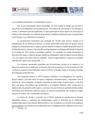 1256
y los caribeños francófonos se consideraban viciosos.
Por el gran descontento obrero acumulado, en 1934 estalló la huelga que movilizó a
más de diez mil trabajadores de las plantaciones. A los líderes de esta huelga se los persiguió y
arrestó, y enfrentaron procesos judiciales. La poca participación de los negros en esta huelga se
atribuye a dos elementos: su condición de pequeños y medianos productores que se perjudicaban
con la huelga, y su condición de extranjeros.
	 La transnacional sistematizó una estrategia de “dividir para vencer”, basada en la
manipulación de las diferencias étnicas. La fuerte animosidad racial entre los grupos étnicos
(indígenas, centroamericanos y negros), promovida por la empresa, impidió desarrollar lazos de
solidaridad entre los obreros. Una carta del secretario general a un dirigente del Partido Comunista
en la huelga de 1934, ilustra el profundo conflicto: “La compañía ha estado fomentando la
división entre negros y blancos, porque cuando los trabajadores están divididos son más débiles
y no son capaces de luchar contra la compañía. Trate de seguir adelante y ganarse con cuidado
cada día más negros hacia nuestra fila…”41
	 Los intereses encontrados generados por las posiciones racistas de la empresa y los
discursos clasistas de los sindicatos, se dirimen a favor de la empresa y el 7 de diciembre de 1934
se firma el contrato Cortés-Chittenden entre la UFCO y el Estado, donde se acuerda el traslado
de la bananera al Pacífico Sur.
Con categorías étnicas, la UFCO mantuvo divididos a los trabajadores, los explotó y
generó rechazo y división entre los negros, indígenas, centroamericanos y nacionales. Pese al
esfuerzo de varios dirigentes, el partido comunista no pudo atraer el apoyo negro, y más bien
hubo una mutua desconfianza que beneficiaba a la compañía bananera. Otra ventaja para la
empresa con esta antipatía entre negros y mestizos, fue que las fuerzas gubernamentales podían
movilizarse más fácilmente contra los negros, en especial considerando que, aunque los negros
nacieran en el país, eran considerados extranjeros.
La táctica de “divide y vencerás” de la UFCO, mediante la introducción de distintas
identidades étnicas o regionales de rompehuelgas, coartó el desarrollo de la solidaridad,
indispensable para el movimiento laboral efectivo. Así, la empresa se convierte en un poderoso
actor económico que utilizó la diversidad étnica de los trabajadores para explotarlos más, con lo
41	 Bourgois, 103.
Indexaciones: Repositorio de Revistas UCR, DIALNET, Latindex, REDALYC Directorio y recolector de recursos digitales del Ministerio de Cultura de España, Directory of Open Access Journals.
Diálogos Revista Electrónica de Historia ISSN 1409- 469X. Número especial 2008. Dirección web: http://historia.fcs.ucr.ac.cr/dialogos.htm
 