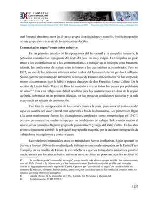1257
cual fomentó el racismo entre los diversos grupos de trabajadores y, con ello, frenó la integración
de este grupo étnico al resto de los trabajadores locales.
Comunidad no negra42
como actor colectivo
En las primeras décadas de las operaciones del ferrocarril y la compañía bananera, la
población costarricense, inmigrante del resto del país, era muy exigua. La Compañía no pudo
atraer a los costarricenses ni a los centroamericanos a trabajar en la inhóspita zona bananera;
además, las condiciones de trabajo eran inferiores a las que estaban acostumbrados. Pero en
1872, en uno de los primeros informes sobre la obra del ferrocarril escrito por don Guillermo
Nanne, gerente constructor del ferrocarril, se lee que de Pacuare al Reventazón “se han empleado
peones costarricenses bajo la hábil y mágica dirección de don Francisco López Calleja. De la
sección de Limón hasta Madre de Dios he mandado a retirar todos los peones por problemas
de salud”.43
Esta cita refleja cuán difícil resultaba para los costarricenses el clima de la región
caribeña, sobre todo en las primeras décadas, por las precarias condiciones sanitarias y la nula
experiencia en trabajos de construcción.
Fue lenta la incorporación de los costarricenses a la zona, pues antes del comienzo del
siglo los salarios del Valle Central eran superiores a los de las bananeras. Los primeros en llegar
a la zona masivamente fueron los nicaragüenses, empleados como rompehuelgas en 191344
,
pero no permanecieron mucho tiempo por las condiciones de trabajo. Solo cuando mejoró el
salario de las bananeras, llegaron grupos de guanacastecos y luego del Valle Central. En los años
veintes el panorama cambió: la población negra perdía mayoría, por la creciente inmigración de
trabajadores nicaragüenses y costarricenses.
	 Las relaciones interraciales entre los trabajadores fueron conflictivas. Según apuntan los
diarios, a fines de 1906 se dio una huelga de trabajadores nacionales ocupados por la United Fruit
Company en los muelles de Limón, la cual obedecía a que los trabajadores nacionales ganaban
mucho menos que los afrocaribeños: mientras estos percibían un peso oro, aquellos recibían 85
42	 Se usa la categoría “comunidad no negra” porque resulta más idóneo agrupar en ella a los costarricenses,
sean del Valle Central o de Guanacaste, y a los centroamericanos. También encajarían en ella otras minorías
étnicas no negras presentes en la región del Caribe. Optamos por “comunidad no negra” en vez de utilizar los
términos de mestizos, hispanos, latinos, pañas, entre otros, por considerar que no hay unidad de criterios entre los
estudios del tema sobre estos conceptos.
43	 Gaceta Oficial, 11 de diciembre de 1972, 1, citado por Meléndez y Duncan, 62.
44	 La información, 29 III. 1913:2.
Indexaciones: Repositorio de Revistas UCR, DIALNET, Latindex, REDALYC Directorio y recolector de recursos digitales del Ministerio de Cultura de España, Directory of Open Access Journals.
Diálogos Revista Electrónica de Historia ISSN 1409- 469X. Número especial 2008. Dirección web: http://historia.fcs.ucr.ac.cr/dialogos.htm
 
