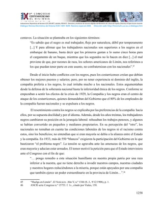 1258
centavos. La situación se planteaba en los siguientes términos:
“Es sabido que el negro es mal trabajador, flojo por naturaleza, débil por temperamento
[...] Y para afirmar que los trabajadores nacionales son superiores a los negros en el
embarque de banano, basta decir que los primeros gastan a lo sumo cinco horas para
el cargamento de un buque, mientras que los segundos no lo hacen en diez [...] el mal
proviene de que, por razones de raza, los señores americanos de Limón, nos referimos a
los que puedan tener parte en este asunto, no confraternizan con los nacionales”.45
Desde el inicio hubo conflictos con los negros, pues los costarricenses creían que debían
obtener los mejores puestos y salarios; pero, por no tener experiencia ni dominio del inglés, la
compañía prefería a los negros, lo cual irritaba mucho a los nacionales. Estos argumentaban
desde la defensa de la soberanía nacional hasta la inferioridad étnica de los negros. Conforme se
empezaban a sentir los efectos de la crisis de 1929, la Compañía y los negros eran el centro de
ataque de los costarricenses, quienes demandaban del Gobierno que el 80% de los empleados de
la compañía fueran nacionales y se expulsara a los negros.
El resentimiento contra los negros se explicaba por las preferencias de la compañía hacia
ellos, por su supuesta docilidad y por el idioma. Además, desde los años treintas, los trabajadores
negros cambiaron su posición en la jerarquía laboral: rehusaban los trabajos penosos, y algunos
se habían convertido en pequeños y medianos propietarios. En su percepción del “otro”, los
nacionales no tomaban en cuenta las condiciones laborales de los negros ni el racismo contra
estos, sino los beneficios; no entendían que si eran mayoría se debía a la alianza entre el Estado
y la compañía. En 1933, más de 550 “blancos” exigieron la participación del Gobierno en lo que
bautizaron “el problema negro”. La tensión se agravaba ante las amenazas de los negros, que
eran mayoría y aducían estar armados. El temor motivó la petición para que el Estado interviniera
ante el Congreso con el fin de que:
“… ponga remedio a esta situación humillante en nuestra propia patria por una raza
inferior a la nuestra, que no tiene derecho a invadir nuestros campos, nuestras ciudades
y nuestros hogares reduciéndonos a la miseria, porque están apoyados por una compañía
que también ejerce un poder extraordinario en la provincia de Limón…”.46
45	 “Huelga en Limón”. El Noticiero. Año V, n.º 1344 (S. J., 9/12/1906), p. 1.
46	 ANCR serie Congreso n.º 15753. f. 1v., citado por Viales, 158.
Indexaciones: Repositorio de Revistas UCR, DIALNET, Latindex, REDALYC Directorio y recolector de recursos digitales del Ministerio de Cultura de España, Directory of Open Access Journals.
Diálogos Revista Electrónica de Historia ISSN 1409- 469X. Número especial 2008. Dirección web: http://historia.fcs.ucr.ac.cr/dialogos.htm
 