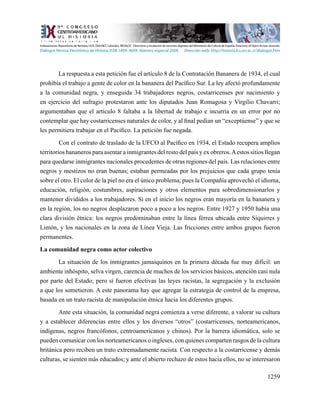 1259
La respuesta a esta petición fue el artículo 8 de la Contratación Bananera de 1934, el cual
prohibía el trabajo a gente de color en la bananera del Pacífico Sur. La ley afectó profundamente
a la comunidad negra, y enseguida 34 trabajadores negros, costarricenses por nacimiento y
en ejercicio del sufragio protestaron ante los diputados Juan Romagosa y Virgilio Chavarri;
argumentaban que el artículo 8 faltaba a la libertad de trabajo e incurría en un error por no
contemplar que hay costarricenses naturales de color, y al final pedían un “exceptúense” y que se
les permitiera trabajar en el Pacífico. La petición fue negada.
Con el contrato de traslado de la UFCO al Pacífico en 1934, el Estado recupera amplios
territorios bananeros para asentar a inmigrantes del resto del país y ex obreros.Aestos sitios llegan
para quedarse inmigrantes nacionales procedentes de otras regiones del país. Las relaciones entre
negros y mestizos no eran buenas; estaban permeadas por los prejuicios que cada grupo tenía
sobre el otro. El color de la piel no era el único problema, pues la Compañía aprovechó el idioma,
educación, religión, costumbres, aspiraciones y otros elementos para sobredimensionarlos y
mantener divididos a los trabajadores. Si en el inicio los negros eran mayoría en la bananera y
en la región, los no negros desplazaron poco a poco a los negros. Entre 1927 y 1950 había una
clara división étnica: los negros predominaban entre la línea férrea ubicada entre Siquirres y
Limón, y los nacionales en la zona de Línea Vieja. Las fricciones entre ambos grupos fueron
permanentes.
La comunidad negra como actor colectivo
La situación de los inmigrantes jamaiquinos en la primera década fue muy difícil: un
ambiente inhóspito, selva virgen, carencia de muchos de los servicios básicos, atención casi nula
por parte del Estado; pero sí fueron efectivas las leyes racistas, la segregación y la exclusión
a que los sometieron. A este panorama hay que agregar la estrategia de control de la empresa,
basada en un trato racista de manipulación étnica hacia los diferentes grupos.
Ante esta situación, la comunidad negra comienza a verse diferente, a valorar su cultura
y a establecer diferencias entre ellos y los diversos “otros” (costarricenses, norteamericanos,
indígenas, negros francófonos, centroamericanos y chinos). Por la barrera idiomática, solo se
pueden comunicar con los norteamericanos o ingleses, con quienes comparten rasgos de la cultura
británica pero reciben un trato extremadamente racista. Con respecto a la costarricense y demás
culturas, se sienten más educados; y ante el abierto rechazo de estos hacia ellos, no se interesaron
Indexaciones: Repositorio de Revistas UCR, DIALNET, Latindex, REDALYC Directorio y recolector de recursos digitales del Ministerio de Cultura de España, Directory of Open Access Journals.
Diálogos Revista Electrónica de Historia ISSN 1409- 469X. Número especial 2008. Dirección web: http://historia.fcs.ucr.ac.cr/dialogos.htm
 