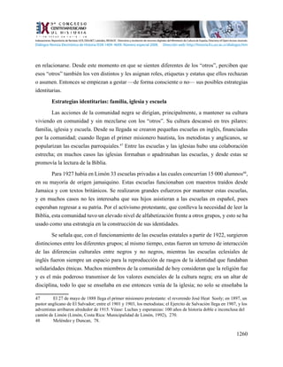1260
en relacionarse. Desde este momento en que se sienten diferentes de los “otros”, perciben que
esos “otros” también los ven distintos y les asignan roles, etiquetas y estatus que ellos rechazan
o asumen. Entonces se empiezan a gestar —de forma consciente o no— sus posibles estrategias
identitarias.
Estrategias identitarias: familia, iglesia y escuela
Las acciones de la comunidad negra se dirigían, principalmente, a mantener su cultura
viviendo en comunidad y sin mezclarse con los “otros”. Su cultura descansó en tres pilares:
familia, iglesia y escuela. Desde su llegada se crearon pequeñas escuelas en inglés, financiadas
por la comunidad; cuando llegan el primer misionero bautista, los metodistas y anglicanos, se
popularizan las escuelas parroquiales.47
Entre las escuelas y las iglesias hubo una colaboración
estrecha; en muchos casos las iglesias formaban o apadrinaban las escuelas, y desde estas se
promovía la lectura de la Biblia.
Para 1927 había en Limón 33 escuelas privadas a las cuales concurrían 15 000 alumnos48
,
en su mayoría de origen jamaiquino. Estas escuelas funcionaban con maestros traídos desde
Jamaica y con textos británicos. Se realizaron grandes esfuerzos por mantener estas escuelas,
y en muchos casos no les interesaba que sus hijos asistieran a las escuelas en español, pues
esperaban regresar a su patria. Por el activismo protestante, que conlleva la necesidad de leer la
Biblia, esta comunidad tuvo un elevado nivel de alfabetización frente a otros grupos, y esto se ha
usado como una estrategia en la construcción de sus identidades.
Se señala que, con el funcionamiento de las escuelas estatales a partir de 1922, surgieron
distinciones entre los diferentes grupos; al mismo tiempo, estas fueron un terreno de interacción
de las diferencias culturales entre negros y no negros, mientras las escuelas eclesiales de
inglés fueron siempre un espacio para la reproducción de rasgos de la identidad que fundaban
solidaridades étnicas. Muchos miembros de la comunidad de hoy consideran que la religión fue
y es el más poderoso transmisor de los valores esenciales de la cultura negra; era un altar de
disciplina, todo lo que se enseñaba en ese entonces venía de la iglesia; no solo se enseñaba la
47	 El 27 de mayo de 1888 llega el primer misionero protestante: el reverendo José Heat Sooly; en 1897, un
pastor anglicano de El Salvador; entre el 1901 y 1903, los metodistas; el Ejercito de Salvación llega en 1907, y los
adventistas arribaron alrededor de 1915. Véase: Luchas y esperanzas: 100 años de historia doble e inconclusa del
cantón de Limón (Limón, Costa Rica: Municipalidad de Limón, 1992), 270.
48	 Meléndez y Duncan, 78.
Indexaciones: Repositorio de Revistas UCR, DIALNET, Latindex, REDALYC Directorio y recolector de recursos digitales del Ministerio de Cultura de España, Directory of Open Access Journals.
Diálogos Revista Electrónica de Historia ISSN 1409- 469X. Número especial 2008. Dirección web: http://historia.fcs.ucr.ac.cr/dialogos.htm
 