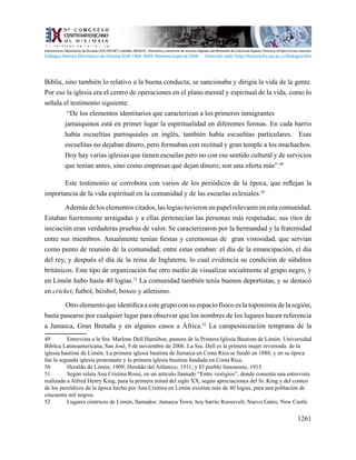 1261
Biblia, sino también lo relativo a la buena conducta; se sancionaba y dirigía la vida de la gente.
Por eso la iglesia era el centro de operaciones en el plano mental y espiritual de la vida, como lo
señala el testimonio siguiente:
“De los elementos identitarios que caracterizan a los primeros inmigrantes 	
jamaiquinos está en primer lugar la espiritualidad en diferentes formas. En cada barrio
había escuelitas parroquiales en inglés, también había escuelitas particulares. Esas
escuelitas no dejaban dinero, pero formaban con rectitud y gran temple a los muchachos.
Hoy hay varias iglesias que tienen escuelas pero no con ese sentido cultural y de servicios
que tenían antes, sino como empresas que dejan dinero; son una oferta más”.49
Este testimonio se corrobora con varios de los periódicos de la época, que reflejan la
importancia de la vida espiritual en la comunidad y de las escuelas eclesiales.50
Ademásdeloselementoscitados,laslogiastuvieronunpapelrelevanteenestacomunidad.
Estaban fuertemente arraigadas y a ellas pertenecían las personas más respetadas; sus ritos de
iniciación eran verdaderas pruebas de valor. Se caracterizaron por la hermandad y la fraternidad
entre sus miembros. Anualmente tenían fiestas y ceremonias de gran vistosidad, que servían
como punto de reunión de la comunidad; entre estas estaban: el día de la emancipación, el día
del rey, y después el día de la reina de Inglaterra, lo cual evidencia su condición de súbditos
británicos. Este tipo de organización fue otro medio de visualizar socialmente al grupo negro, y
en Limón hubo hasta 40 logias.51
La comunidad también tenía buenos deportistas, y se destacó
en cricket, futbol, béisbol, boxeo y atletismo.
	 Otro elemento que identifica a este grupo con su espacio físico es la toponimia de la región;
basta pasearse por cualquier lugar para observar que los nombres de los lugares hacen referencia
a Jamaica, Gran Bretaña y en algunos casos a África.52
La campesinización temprana de la
49	 Entrevista a la Sra. Marlene Dell Hamilton, pastora de la Primera Iglesia Bautista de Limón. Universidad
Bíblica Latinoamericana, San José, 9 de noviembre de 2006. La Sra. Dell es la primera mujer reverenda de la
iglesia bautista de Limón. La primera iglesia bautista de Jamaica en Costa Rica se fundó en 1888, y en su época
fue la segunda iglesia protestante y la primera iglesia bautista fundada en Costa Rica.
50	 Heraldo de Limón, 1909; Heraldo del Atlántico, 1911; y El pueblo limonense, 1915.
51	 Según relata Ana Cristina Rossi, en un artículo llamado “Entre vestigios”, donde comenta una entrevista
realizada a Alfred Henry King, para la primera mitad del siglo XX, según apreciaciones del Sr. King y del conteo
de los periódicos de la época hecho por Ana Cristina en Limón existían más de 40 logias, para una población de
cincuenta mil negros.
52	 Lugares céntricos de Limón, llamados: Jamaica Town, hoy barrio Roosevelt; Nuevo Gales; New Castle
Indexaciones: Repositorio de Revistas UCR, DIALNET, Latindex, REDALYC Directorio y recolector de recursos digitales del Ministerio de Cultura de España, Directory of Open Access Journals.
Diálogos Revista Electrónica de Historia ISSN 1409- 469X. Número especial 2008. Dirección web: http://historia.fcs.ucr.ac.cr/dialogos.htm
 
