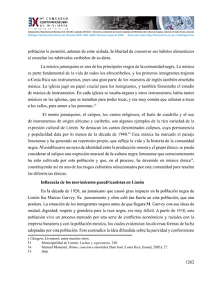 1262
población le permitió, además de estar aislada, la libertad de conservar sus hábitos alimenticios
al cosechar los tubérculos caribeños de su dieta.
La música jamaiquina es uno de los principales rasgos de la comunidad negra. La música
es parte fundamental de la vida de todos los afrocaribeños, y los primeros inmigrantes trajeron
a Costa Rica sus instrumentos, pues una gran parte de los maestros de inglés también enseñaba
música. La iglesia jugó un papel crucial para los inmigrantes, y también fomentaba el estudio
de música de instrumentos. En cada iglesia se tocaba órgano y otros instrumentos; había tantos
músicos en las iglesias, que se turnaban para poder tocar, y era muy común que salieran a tocar
a las calles, para atraer a las personas.53
El mento jamaiquino, el calipso, los cantos religiosos, el baile de cuadrilla y el uso
de instrumentos de origen africano y caribeño, son algunos ejemplos de la rica variedad de la
expresión cultural de Limón. Se destacan los cantos denominados calipsos, cuya permanencia
y popularidad data por lo menos de la década de 1940.54
Esta música ha marcado el paisaje
limonense y ha generado un repertorio propio, que refleja la vida y la historia de la comunidad
negra.Al establecerse un nexo de identidad entre la producción sonora y el grupo étnico, se puede
considerar al calipso una expresión musical de la cultura negra limonense que conscientemente
ha sido cultivada por esta población y que, en el proceso, ha devenido en música étnica55
,
constituyendo así en uno de los rasgos culturales seleccionados por esta comunidad para resaltar
las diferencias étnicas.
Influencia de los movimientos panafricanistas en Limón
En la década de 1920, un jamaicano que causó gran impacto en la población negra de
Limón fue Marcus Garvey. Su pensamiento y obra caló tan fuerte en esta población, que aún
perdura. La situación de los inmigrantes negros antes de que llegara M. Garvey con sus ideas de
unidad, dignidad, respeto y grandeza para la raza negra, era muy difícil. A partir de 1910, esta
población vive un proceso marcado por una serie de conflictos económicos y raciales con la
empresa bananera y con la población mestiza, los cuales evidencian las diversas formas de lucha
adoptadas por esta población. Esto contradice la idea difundida sobre la pasividad y conformismo
y Glasgow, Liverpool, entre muchos otros.
53	 Municipalidad de Limón: Luchas y esperanzas, 340.
54	 Manuel Monestel, Ritmo, canción e identidad (San José, Costa Rica, Euned, 2005): 27.
55	 Ibíd.
Indexaciones: Repositorio de Revistas UCR, DIALNET, Latindex, REDALYC Directorio y recolector de recursos digitales del Ministerio de Cultura de España, Directory of Open Access Journals.
Diálogos Revista Electrónica de Historia ISSN 1409- 469X. Número especial 2008. Dirección web: http://historia.fcs.ucr.ac.cr/dialogos.htm
 