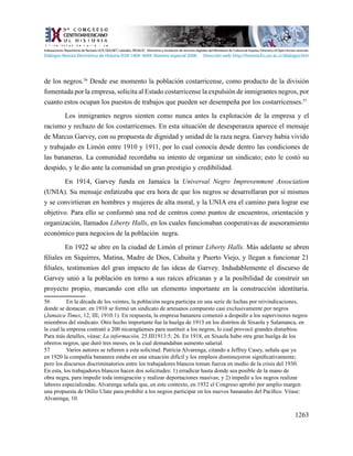 1263
de los negros.56
Desde ese momento la población costarricense, como producto de la división
fomentada por la empresa, solicita al Estado costarricense la expulsión de inmigrantes negros, por
cuanto estos ocupan los puestos de trabajos que pueden ser desempeña por los costarricenses.57
	 Los inmigrantes negros sienten como nunca antes la explotación de la empresa y el
racismo y rechazo de los costarricenses. En esta situación de desesperanza aparece el mensaje
de Marcus Garvey, con su propuesta de dignidad y unidad de la raza negra. Garvey había vivido
y trabajado en Limón entre 1910 y 1911, por lo cual conocía desde dentro las condiciones de
las bananeras. La comunidad recordaba su intento de organizar un sindicato; esto le costó su
despido, y le dio ante la comunidad un gran prestigio y credibilidad.
	 En 1914, Garvey funda en Jamaica la Universal Negro Improvenment Association
(UNIA). Su mensaje enfatizaba que era hora de que los negros se desarrollaran por sí mismos
y se convirtieran en hombres y mujeres de alta moral, y la UNIA era el camino para lograr ese
objetivo. Para ello se conformó una red de centros como puntos de encuentros, orientación y
organización, llamados Liberty Halls, en los cuales funcionaban cooperativas de asesoramiento
económico para negocios de la población negra.
	 En 1922 se abre en la ciudad de Limón el primer Liberty Halls. Más adelante se abren
filiales en Siquirres, Matina, Madre de Dios, Cahuita y Puerto Viejo, y llegan a funcionar 21
filiales, testimonios del gran impacto de las ideas de Garvey. Indudablemente el discurso de
Garvey unió a la población en torno a sus raíces africanas y a la posibilidad de construir un
proyecto propio, marcando con ello un elemento importante en la construcción identitaria.
56	 En la década de los veintes, la población negra participa en una serie de luchas por reivindicaciones,
donde se destacan: en 1910 se formó un sindicato de artesanos compuesto casi exclusivamente por negros
(Jamaica Times, 12, III; 1910:1). En respuesta, la empresa bananera comenzó a despedir a los supervisores negros
miembros del sindicato. Otro hecho importante fue la huelga de 1913 en los distritos de Sixaola y Salamanca, en
la cual la empresa contrató a 200 nicaragüenses para sustituir a los negros, lo cual provocó grandes disturbios.
Para más detalles, véase: La información, 25.III1913:5; 26. En 1918, en Sixaola hubo otra gran huelga de los
obreros negros, que duró tres meses, en la cual demandaban aumento salarial.
57	 Varios autores se refieren a esta solicitud. Patricia Alvarenga, citando a Jeffrey Casey, señala que ya
en 1920 la compañía bananera estaba en una situación difícil y los empleos disminuyeron significativamente;
pero los discursos discriminatorios entre los trabajadores blancos toman fuerza en medio de la crisis del 1930.
En esta, los trabajadores blancos hacen dos solicitudes: 1) erradicar hasta donde sea posible de la mano de
obra negra, para impedir toda inmigración y realizar deportaciones masivas; y 2) impedir a los negros realizar
labores especializadas. Alvarenga señala que, en este contexto, en 1932 el Congreso aprobó por amplio margen
una propuesta de Otilio Ulate para prohibir a los negros participar en los nuevos bananales del Pacífico. Véase:
Alvarenga, 10.
Indexaciones: Repositorio de Revistas UCR, DIALNET, Latindex, REDALYC Directorio y recolector de recursos digitales del Ministerio de Cultura de España, Directory of Open Access Journals.
Diálogos Revista Electrónica de Historia ISSN 1409- 469X. Número especial 2008. Dirección web: http://historia.fcs.ucr.ac.cr/dialogos.htm
 