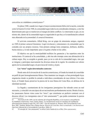 1265
convertirse en ciudadanos costarricenses.62
En pleno 1948, cuando tuvo lugar el mayor acontecimiento bélico de la nación, conocido
como la Guerra Civil de 1948, la comunidad negra todavía era considerada extranjera, y esto fue
determinante para que se mantuviera al margen de dicho conflicto. Lo interesante es que, en ese
mismo año, dentro de la comunidad negra se organizaba lo que hoy es la manifestación cultural
más afianzada en la comunidad: el carnaval limonense.
El activista comunitario, Alfred King, con un grupo de entusiastas amigos, organizó
en 1949 el primer carnaval limonense. Logró involucrar y entusiasmar a la comunidad, que lo
costeaba con sus propios recursos. Esta primera entrega tenía comparsas, disfraces, desfiles,
buena música y, lo más importante: puso a la gente a bailar en las calles.
El objetivo era que la municipalidad recibiera las ganancias y las repartiera entre las
instituciones. El carnaval se ha consolidado, y año tras año irrumpe como una afirmación de la
cultura negra. Hoy su acogida es grande, pues ya no es solo de la comunidad negra, sino que
se integran y participan masivamente las diversas etnias de la región. Se considera un valioso
aporte de la comunidad negra a la provincia de Limón y al país.
Los “otros” según determinados contextos
Desde antes de la invención de la nación costarricense, el Estado ha tratado de consolidar
un perfil de país homogéneamente blanco. Para mantener esa imagen, se han promulgado leyes
migratorias donde se prohíbe la entrada a individuos considerados de raza inferior. Con estas
leyes, el Estado busca preservar la pureza de la raza blanca de Costa Rica, en defensa de la
identidad nacional.
La llegada y asentamiento de los inmigrantes jamaiquinos fue tolerado como un mal
necesario, y coincidió con una época de un nacionalismo profundamente racista. Desde el inicio,
los jamaicanos fueron vistos como los “otros”, que constituían un perfecto contraste con el
discurso oficial. Los inmigrantes eran el “otro amenazante”63
, que podía contaminar la pureza
62	 Solo hasta el año 1949, con las reformas de la Segunda República, se le reconoce a esta población
la ciudadanía costarricense. Véase. Senior, Diana. “La incorporación social en Costa Rica de la población
afrocostarricense durante el siglo XX, 1927-1963”. Tesis de maestría en Historia, SEP, Universidad de Costa
Rica, 2007. También, Molina Iván y Palmer Steven. Historia de Costa Rica. Breve actualizada y con ilustraciones
(San José, Editorial de la Universidad de Costa Rica. 2004), 81.
63	 El concepto de “otro amenazante” lo utiliza Carlos Sandoval en su libro: Otros amenazantes.
Indexaciones: Repositorio de Revistas UCR, DIALNET, Latindex, REDALYC Directorio y recolector de recursos digitales del Ministerio de Cultura de España, Directory of Open Access Journals.
Diálogos Revista Electrónica de Historia ISSN 1409- 469X. Número especial 2008. Dirección web: http://historia.fcs.ucr.ac.cr/dialogos.htm
 