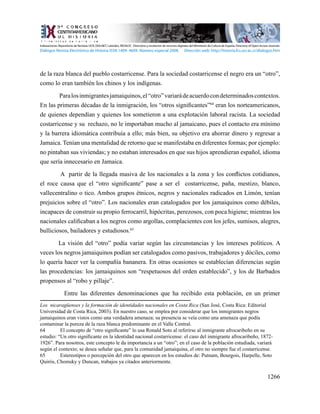 1266
de la raza blanca del pueblo costarricense. Para la sociedad costarricense el negro era un “otro”,
como lo eran también los chinos y los indígenas.
Paralosinmigrantesjamaiquinos,el“otro”variarádeacuerdocondeterminadoscontextos.
En las primeras décadas de la inmigración, los “otros significantes”64
eran los norteamericanos,
de quienes dependían y quienes los sometieron a una explotación laboral racista. La sociedad
costarricense y su rechazo, no le importaban mucho al jamaicano, pues el contacto era mínimo
y la barrera idiomática contribuía a ello; más bien, su objetivo era ahorrar dinero y regresar a
Jamaica. Tenían una mentalidad de retorno que se manifestaba en diferentes formas; por ejemplo:
no pintaban sus viviendas; y no estaban interesados en que sus hijos aprendieran español, idioma
que sería innecesario en Jamaica.
A partir de la llegada masiva de los nacionales a la zona y los conflictos cotidianos,
el roce causa que el “otro significante” pase a ser el costarricense, paña, mestizo, blanco,
vallecentralino o tico. Ambos grupos étnicos, negros y nacionales radicados en Limón, tenían
prejuicios sobre el “otro”. Los nacionales eran catalogados por los jamaiquinos como débiles,
incapaces de construir su propio ferrocarril, hipócritas, perezosos, con poca higiene; mientras los
nacionales calificaban a los negros como argollas, complacientes con los jefes, sumisos, alegres,
bulliciosos, bailadores y estudiosos.65
La visión del “otro” podía variar según las circunstancias y los intereses políticos. A
veces los negros jamaiquinos podían ser catalogados como pasivos, trabajadores y dóciles, como
lo quería hacer ver la compañía bananera. En otras ocasiones se establecían diferencias según
las procedencias: los jamaiquinos son “respetuosos del orden establecido”, y los de Barbados
propensos al “robo y pillaje”.
Entre las diferentes denominaciones que ha recibido esta población, en un primer
Los nicaragüenses y la formación de identidades nacionales en Costa Rica (San José, Costa Rica: Editorial
Universidad de Costa Rica, 2003). En nuestro caso, se emplea por considerar que los inmigrantes negros
jamaiquinos eran vistos como una verdadera amenaza; su presencia se veía como una amenaza que podía
contaminar la pureza de la raza blanca predominante en el Valle Central.
64	 El concepto de “otro significante” lo usa Ronald Soto al referirse al inmigrante afrocaribeño en su
estudio: “Un otro significante en la identidad nacional costarricense: el caso del inmigrante afrocaribeño, 1872-
1926”. Para nosotros, este concepto le da importancia a un “otro”; en el caso de la población estudiada, variará
según el contexto; se desea señalar que, para la comunidad jamaiquina, el otro no siempre fue el costarricense.
65	 Estereotipos o percepción del otro que aparecen en los estudios de: Putnam, Bourgois, Harpelle, Soto
Quirós, Chomsky y Duncan, trabajos ya citados anteriormente.
Indexaciones: Repositorio de Revistas UCR, DIALNET, Latindex, REDALYC Directorio y recolector de recursos digitales del Ministerio de Cultura de España, Directory of Open Access Journals.
Diálogos Revista Electrónica de Historia ISSN 1409- 469X. Número especial 2008. Dirección web: http://historia.fcs.ucr.ac.cr/dialogos.htm
 