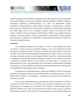 1267
momento prevalece el referente británico-jamaiquino como aglutinador étnico de esta comunidad.
Ellos se denominaban a sí mismos como: súbditos-británicos, jamaiquinos-británicos, británicos,
jamaiquinos, súbdito-real, ciudadano-británico. Los “otros” los denominaban: “negros
jamaiquinos”, africano-británicos, negros británicos, antillanos, caribeño-ingleses, chumecos
(forma peyorativa utilizada por los costarricenses, originada de la pronunciación hispanizada
del vocablo inglés Jamaican). En un segundo momento, a partir de la década de los años
veintes, la influencia de los movimientos panafricanistas se refleja en las autodenominaciones
siguientes: jamaiquino-africano, africano, negro-africano, negro-caribeño, africano-caribeño,
negro-limonense. Se identifica una redefinición de la identidad étnica basada en la asunción de
la negritud, del panafricanismo.
Conclusión
Los inmigrantes jamaiquinos que llegaron en 1872 a la zona inhóspita del Caribe
costarricense, vivieron un proceso sumamente complejo, el cual se ha analizado por el papel
que jugaron los diferentes actores. El Estado se caracterizó por aplicar políticas racistas, de
exclusión, y por facilitar la entrada del capital norteamericano a la región. Como se mostró, todos
los esfuerzos estatales para atraer a una inmigración blanca fracasaron, y fueron precisamente
los inmigrantes menos deseados quienes contribuyeron a poblar la zona, construir el ferrocarril
y desarrollar la industria bananera. En este periodo, los negros (junto a los chinos) eran
particularmente los “otros”, que representaron un rol importante en la afirmación de la identidad
costarricense, y viceversa; también los costarricenses fueron determinantes para la afirmación de
las identidades de la comunidad de origen jamaiquino.
El segundo actor, la compañía bananera, controló por completo la vida de los inmigrantes
jamaiquinos, utilizando estrategias de control laboral basadas en las diferencias étnicas. Con ello
logró mantener divididos a los trabajadores y someterlos a la más brutal de las explotaciones
económicas y racistas.
Un tercer actor, la comunidad no negra, formada sobre todo por costarricenses, interiorizó
el discurso racista del Estado y lo usó en defensa de sus intereses, al percibir que los “otros”
representaban una competencia en las bananeras. Esta situación se explica porque, desde la
década de 1860 hasta la de 1940, el Estado desarrolló un racismo oficial, con leyes y discursos
discriminatorioscontralas“razasinferiores”.Esasjerarquíasétnicas,juntoalmensajedelapureza
Indexaciones: Repositorio de Revistas UCR, DIALNET, Latindex, REDALYC Directorio y recolector de recursos digitales del Ministerio de Cultura de España, Directory of Open Access Journals.
Diálogos Revista Electrónica de Historia ISSN 1409- 469X. Número especial 2008. Dirección web: http://historia.fcs.ucr.ac.cr/dialogos.htm
 