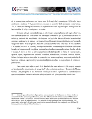 1268
de la raza nacional, calaron en una buena parte de la sociedad costarricense. Si bien las leyes
cambiaron a partir de 1949, estas visiones persisten en un sector de la población costarricense.
Así, el Estado, la UFCO y la comunidad no negra fueron actores negativos para la integración de
la comunidad de origen jamaiquino a la nación.
El cuarto actor, la comunidad negra, en este proceso tan complejo no solo logra sobrevivir,
sino también recrear sus identidades con estrategias identitarias que le posiblitan conservar su
cultura y construir dos identidades a lo largo de este período. Desde el inicio, la comunidad
construye un discurso de rechazo a la integración y elabora estrategias identitarias con base en la
“negación” de los roles asignados. Se siente y se ve diferente, toma conciencia de ello, se aferra
a su historia, revalora su cultura y lucha por mantenerla. Sus estrategias identitarias estuvieron
basadas en lo que se puede considerar los tres pilares fundamentales de la cultura: familia, iglesia
y escuela. A través de ellos se reproduce en la medida de lo posible su forma de vida (escuelas,
iglesias, logias, organizaciones sociales, culturales, alimentación, vivienda, vestidos, música,
bailes).Así, esta primera generación se caracterizó por ser angloparlante, protestante y súbdita de
la corona británica, y por construir una identidad étnica con base en su condición de británicos-
jamaiquinos.
La segunda generación, a partir de la década de los años veintes, recibió un gran impacto
de las ideas de los movimientos de la negritud66
y las posteriores acciones y discursos de Marcus
Garvey. Una gran parte de esa población construyó discursos y prácticas de identidad étnica
donde se valoraban las raíces africanas y la pertenencia a la gran comunidad panafricana.
66	 Antes de que se desarrollara el garveyismo, tanto en la región del Caribe como en Estados Unidos se
conocían las luchas de muchos panafricanistas, entre ellos el haitiano Benito Silvan, quien en 1905 fundó una
organización llamada The Universal Association for the Moral Improvement of Mankid (Asociación Universal
para el Avance Moral de la Raza Humana). Otra organización que funcionaba en el mismo periodo fue “Los
negros leales universales”, dirigida por el panafricanista panameño James B. Yearwood en la zona del Canal de
Panamá, entre otros. Véase: Milton Franklin, 14.
Indexaciones: Repositorio de Revistas UCR, DIALNET, Latindex, REDALYC Directorio y recolector de recursos digitales del Ministerio de Cultura de España, Directory of Open Access Journals.
Diálogos Revista Electrónica de Historia ISSN 1409- 469X. Número especial 2008. Dirección web: http://historia.fcs.ucr.ac.cr/dialogos.htm
 