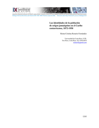 1243
Las identidades de la población
de origen jamaiquino en el Caribe
costarricense, 1872-1950
Reina Cristina Rosario Fernández
Universidad de Costa Rica, UCR.
Tres Ríos, Costa Rica, Tel. 8346-8070
reinacrf@gmail.com
Indexaciones: Repositorio de Revistas UCR, DIALNET, Latindex, REDALYC Directorio y recolector de recursos digitales del Ministerio de Cultura de España, Directory of Open Access Journals.
Diálogos Revista Electrónica de Historia ISSN 1409- 469X. Número especial 2008. Dirección web: http://historia.fcs.ucr.ac.cr/dialogos.htm
 