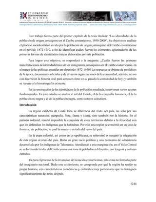 1244
Este trabajo forma parte del primer capítulo de la tesis titulada: “Las identidades de la
población de origen jamaiquino en el Caribe costarricense, 1950-2000”. Su objetivo es analizar
el proceso sociohistórico vivido por la población de origen jamaiquino del Caribe costarricense
en el periodo 1872-1950, a fin de identificar cuáles fueron los elementos aglutinadores de las
primeras formas de identidades étnicas elaboradas por esta población.
Para lograr este objetivo, se responderá a la pregunta: ¿Cuáles fueron las primeras
manifestaciones de identidad étnica de los inmigrantes jamaiquinos en el Caribe costarricense, en
el marco de las políticas estatales en el periodo 1872-1950? La respuesta se obtiene de periódicos
de la época, documentos oficiales y de diversas organizaciones de la comunidad; además, se usa
con discreción la historia oral, para conocer cómo ve su pasado la comunidad de hoy; y también
se recurre a la historiografía existente.
En la construcción de las identidades de la población estudiada, intervienen varios actores
fundamentales. En este estudio se analiza el rol del Estado, el de la compañía bananera, el de la
población no negra y el de la población negra, como actores colectivos.
Introducción
La región caribeña de Costa Rica se diferencia del resto del país, no solo por sus
características naturales: geografía, flora, fauna y clima, sino también por la historia. En el
periodo colonial, resultó imposible la conquista de estos territorios debido a la ferocidad con
que los defendían los indígenas que la habitaban. Por ello esta región se convirtió en un sitio de
frontera, sin población, lo cual la mantuvo aislada del resto del país.
En la etapa colonial, así como en la republicana, se subestimó o marginó la integración
de esta región al resto del país. Hubo un gran vacío político y una economía de subsistencia
desarrollada por los indígenas de Talamanca. Atendiendo a esta marginación, en el Valle Central
se va formando la idea del Caribe como una zona de pobladores diferentes, con lenguas y culturas
extrañas.
Ya para el proceso de la invención de la nación costarricense, esta zona no formaba parte
del imaginario nacional. Dado este aislamiento, se comprende por qué la región ha tenido su
propia historia, con características económicas y culturales muy particulares que la distinguen
significativamente del resto del país.
Indexaciones: Repositorio de Revistas UCR, DIALNET, Latindex, REDALYC Directorio y recolector de recursos digitales del Ministerio de Cultura de España, Directory of Open Access Journals.
Diálogos Revista Electrónica de Historia ISSN 1409- 469X. Número especial 2008. Dirección web: http://historia.fcs.ucr.ac.cr/dialogos.htm
 