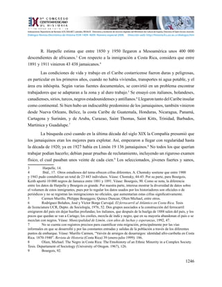1246
R. Harpelle estima que entre 1850 y 1950 llegaron a Mesoamérica unos 400 000
descendientes de africanos.3
Con respecto a la inmigración a Costa Rica, considera que entre
1891 y 1911 vinieron 43 438 jamaicanos.4
Las condiciones de vida y trabajo en el Caribe costarricense fueron duras y peligrosas,
en particular en los primeros años, cuando no había viviendas, transportes ni agua potable, y el
área era inhóspita. Según varias fuentes documentales, se convirtió en un problema encontrar
trabajadores que se adaptaran a la zona y al duro trabajo.5
Se ensayó con italianos, holandeses,
canadienses, sirios, turcos, negros estadounidenses y antillanos.6
Llegaron tanto del Caribe insular
como continental. Si bien hubo un indiscutible predominio de los jamaiquinos, también vinieron
desde Nueva Orleans, Belice, la costa Caribe de Guatemala, Honduras, Nicaragua, Panamá,
Cartagena y Surinám, y de Aruba, Curazao, Saint Thomas, Saint Kitts, Trinidad, Barbados,
Martinica y Guadalupe.7
La búsqueda cesó cuando en la última década del siglo XIX la Compañía presumió que
los jamaiquinos eran los mejores para explotar. Así, empezaron a llegar con regularidad hasta
la década de 1920; ya en 1927 había en Limón 19 136 jamaiquinos.8
No todos los que querían
trabajar podían hacerlo; debían pasar pruebas de reclutamiento, incluyendo un riguroso examen
físico, el cual pasaban unos veinte de cada cien.9
Los seleccionados, jóvenes fuertes y sanos,
3	 Harpelle, 14.
4	 Ibíd., 17. Otros estudiosos del tema ofrecen cifras diferentes. A. Chomsky sostiene que entre 1900
y 1943 pudo contabilizar un total de 23 443 individuos. Véase: Chomsky, 44-45. Por su parte, para Bourgois,
Keith aportó 10 000 negros de Jamaica entre 1881 y 1891. Véase: Bourgois, 90. Como se nota, la diferencia
entre los datos de Harpelle y Bourgois es grande. Por nuestra parte, interesa mostrar la diversidad de datos sobre
el volumen de estos inmigrantes, pues por lo regular los datos usados por los historiadores son oficiales o de
periódicos y no se registran las inmigraciones no oficiales, que aumentarían estas cifras significativamente.
5	 Carmen Murillo, Philippe Bourggois; Quince Duncan; Olien Michael, entre otros.
6	 Rodríguez Bolaños, José y Víctor Borge Carvajal. El ferrocarril al Atlántico en Costa Rica. Tesis
de licenciatura UCR, Depto. de Sociología, 1976, 52. Dos grupos asociados a la construcción del ferrocarril
emigraron del país sin dejar huellas profundas; los italianos, que después de la huelga de 1888 salen del país, y los
pocos que quedan se van a Cartago; los coolíes, mezcla de indú y negro, que en su mayoría abandonan el país o se
mezclan con negros. Véase: Municipalidad de Limón, cien años de luchas y esperanzas, 1992, 47.
7	 No se cuenta con registros precisos para cuantificar esta migración, principalmente por las vías
informales en que se desarrolló y por las constantes entradas y salidas de la población a través de los diferentes
puntos de embarque. Véase: Murillo Carmen, “Vaivén de arraigos de desarraigos: identidad afro-caribeña en Costa
Rica. 1870-1940”. Revista de Historia (Costa Rica) 39 (enero-julio 1999): 186.
8	 Olien, Michael. The Negro in Costa Rica: The Etnohistoty of an Ethnic Minority in a Complex Society.
Tesis. Departament of Sociology (University of Oregon. 1967), 126.
9	 Bourgois, 92.
Indexaciones: Repositorio de Revistas UCR, DIALNET, Latindex, REDALYC Directorio y recolector de recursos digitales del Ministerio de Cultura de España, Directory of Open Access Journals.
Diálogos Revista Electrónica de Historia ISSN 1409- 469X. Número especial 2008. Dirección web: http://historia.fcs.ucr.ac.cr/dialogos.htm
 